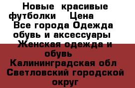 Новые, красивые футболки  › Цена ­ 550 - Все города Одежда, обувь и аксессуары » Женская одежда и обувь   . Калининградская обл.,Светловский городской округ 